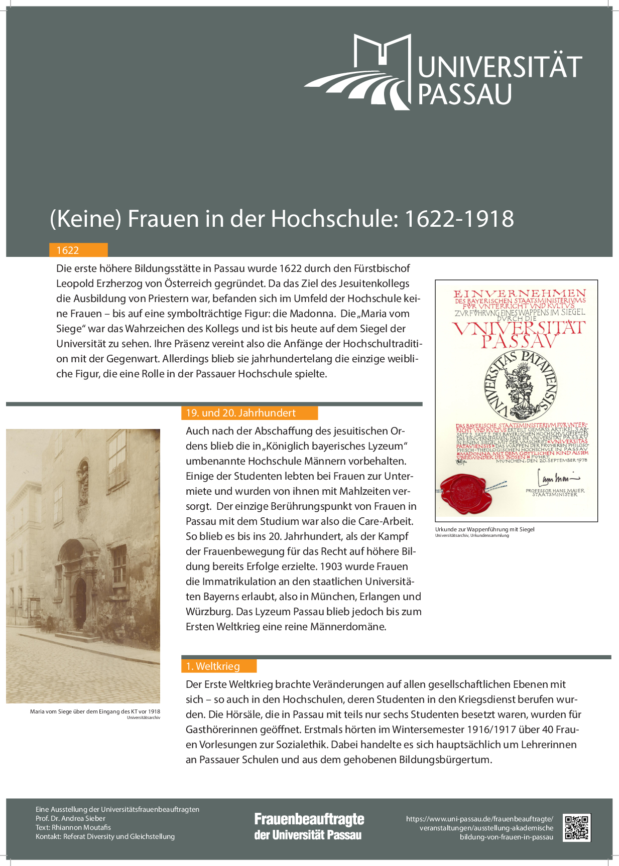 Die erste höhere Bildungsstätte in Passau wurde 1622 durch den Fürstbischof Leopold Erzherzog von Österreich gegründet. Da das Ziel des Jesuitenkollegs die Ausbildung von Priestern war, befanden sich im Umfeld der Hochschule keine Frauen – bis auf eine symbolträchtige Figur: die Madonna. Die „Maria vom Siege“ war das Wahrzeichen des Kollegs und ist bis heute auf dem Siegel der Universität zu sehen. Ihre Präsenz vereint also die Anfänge der Hochschultradition mit der Gegenwart. Allerdings blieb sie jahrhundertelang die einzige weibliche Figur, die eine Rolle in der Passauer Hochschule spielte.Auch nach der Abschaffung des jesuitischen Ordens blieb die in „Königlich bayerisches Lyzeum“ umbenannte Hochschule Männern vorbehalten. Einige der Studenten lebten bei Frauen zur Untermiete und wurden von ihnen mit Mahlzeiten versorgt. Der einzige Berührungspunkt von Frauen in Passau mit dem Studium war also die Care-Arbeit. So blieb es bis ins 20. Jahrhundert, als der Kampf der Frauenbewegung für das Recht auf höhere Bildung bereits Erfolge erzielte. 1903 wurde Frauen die Immatrikulation an den staatlichen Universitäten Bayerns erlaubt, also in München, Erlangen und Würzburg. Das Lyzeum Passau blieb jedoch bis zum Ersten Weltkrieg eine reine Männerdomäne.Der Erste Weltkrieg brachte Veränderungen auf allen gesellschaftlichen Ebenen mit sich – so auch in den Hochschulen, deren Studenten in den Kriegsdienst berufen wurden. Die Hörsäle, die in Passau mit teils nur sechs Studenten besetzt waren, wurden für Gasthörerinnen geöffnet. Erstmals hörten im Wintersemester 1916/1917 über 40 Frauen Vorlesungen zur Sozialethik. Dabei handelte es sich hauptsächlich um Lehrerinnen an Passauer Schulen und aus dem gehobenen Bildungsbürgertum.