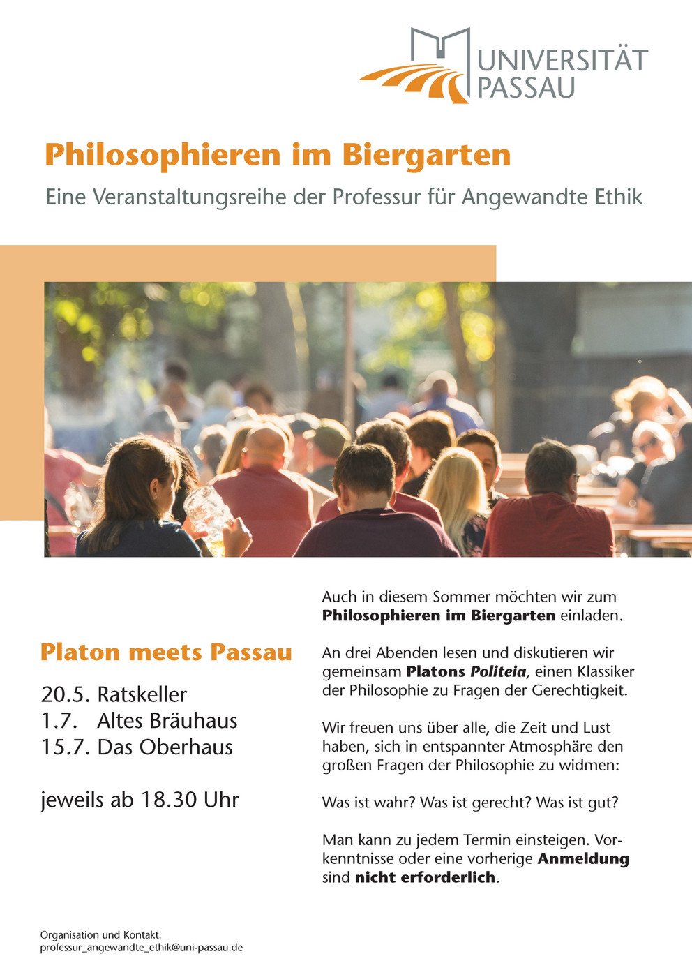 Plakat "Philosophieren im Biergarten" - Eine Veranstaltungsreige der Professur für Angewandte Ethik. Platon meets Passau: 20.5. Ratskeller, 1.7. Altes Bräuhaus, 15.7. Das Oberhaus, jeweils ab 18.30 Uhr. Auch in diesem Sommer möchten wir zum Philosophieren im Biergarten einladen. An drei Abenden lesen und diskutieren wir gemeinsam Platons Politeia, einen Klassiker der Philosophie zu Fragen der Gerechtigkeit. Wir freuen uns über alle, die Zeit und Lust haben, sich in entspannter Atmosphäre den großen Fragen der Philosophie zu widmen: Was ist wahr? Was ist gerecht? Was ist gut? Man kann zu jedem Termin einsteigen. Vorkenntnisse oder eine vorherige Anmeldung sind nicht erforderlich.
