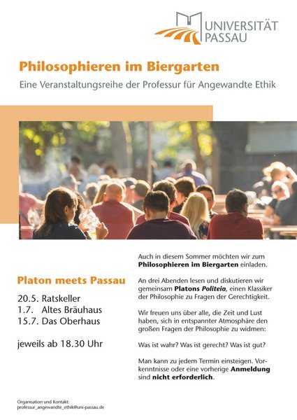 Plakat "Philosophieren im Biergarten" - Eine Veranstaltungsreige der Professur für Angewandte Ethik. Platon meets Passau: 20.5. Ratskeller, 1.7. Altes Bräuhaus, 15.7. Das Oberhaus, jeweils ab 18.30 Uhr. Auch in diesem Sommer möchten wir zum Philosophieren im Biergarten einladen. An drei Abenden lesen und diskutieren wir gemeinsam Platons Politeia, einen Klassiker der Philosophie zu Fragen der Gerechtigkeit. Wir freuen uns über alle, die Zeit und Lust haben, sich in entspannter Atmosphäre den großen Fragen der Philosophie zu widmen: Was ist wahr? Was ist gerecht? Was ist gut? Man kann zu jedem Termin einsteigen. Vorkenntnisse oder eine vorherige Anmeldung sind nicht erforderlich.